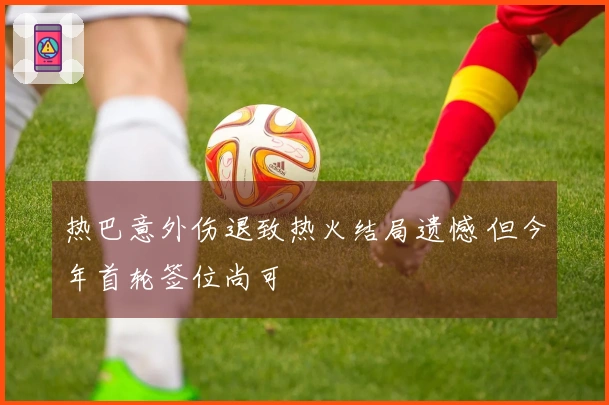 热巴意外伤退致热火结局遗憾 但今年首轮签位尚可