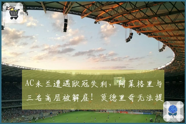 AC米兰遭遇欧冠失利，阿莱格里与三名高层被解雇！莫德里奇无法提升攻击力
