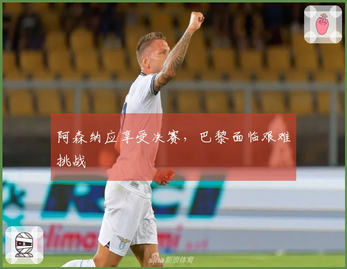 阿森纳应享受决赛,巴黎面临艰难挑战